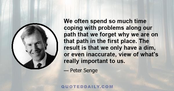 We often spend so much time coping with problems along our path that we forget why we are on that path in the first place. The result is that we only have a dim, or even inaccurate, view of what's really important to us.