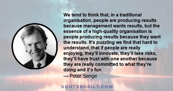 We tend to think that, in a traditional organisation, people are producing results because management wants results, but the essence of a high-quality organisation is people producing results because they want the