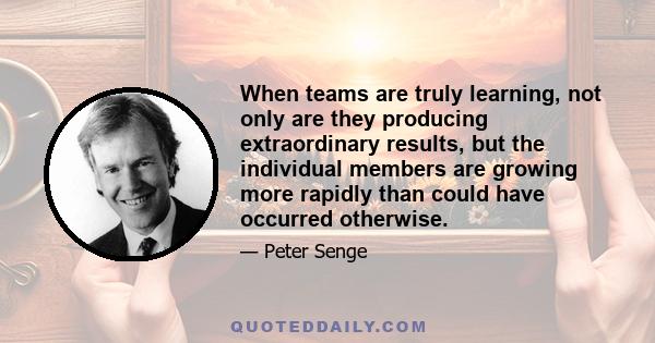 When teams are truly learning, not only are they producing extraordinary results, but the individual members are growing more rapidly than could have occurred otherwise.