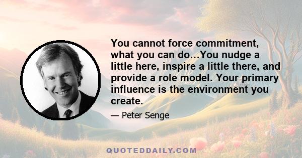 You cannot force commitment, what you can do…You nudge a little here, inspire a little there, and provide a role model. Your primary influence is the environment you create.