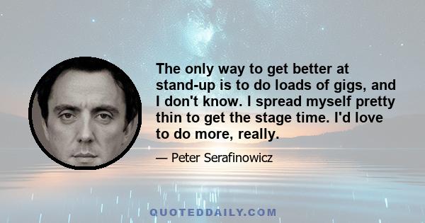 The only way to get better at stand-up is to do loads of gigs, and I don't know. I spread myself pretty thin to get the stage time. I'd love to do more, really.