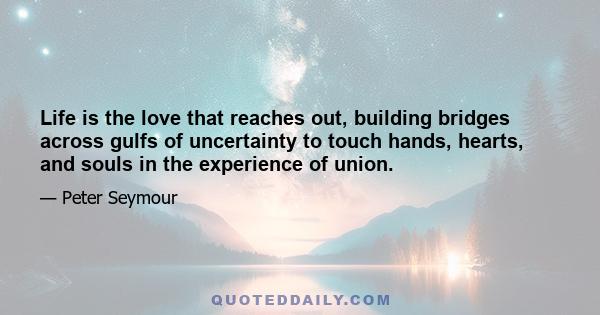 Life is the love that reaches out, building bridges across gulfs of uncertainty to touch hands, hearts, and souls in the experience of union.