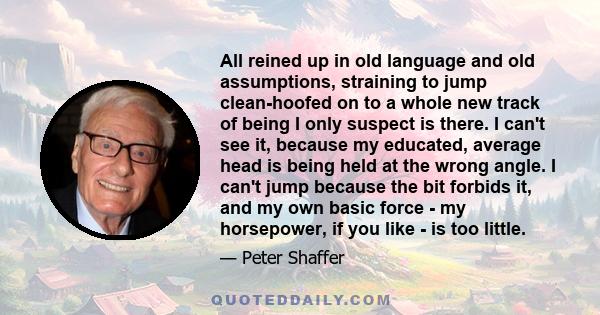 All reined up in old language and old assumptions, straining to jump clean-hoofed on to a whole new track of being I only suspect is there. I can't see it, because my educated, average head is being held at the wrong