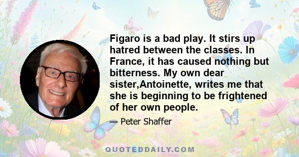 Figaro is a bad play. It stirs up hatred between the classes. In France, it has caused nothing but bitterness. My own dear sister,Antoinette, writes me that she is beginning to be frightened of her own people.