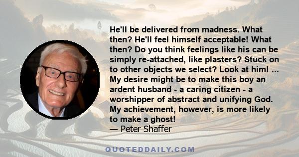 He'll be delivered from madness. What then? He'll feel himself acceptable! What then? Do you think feelings like his can be simply re-attached, like plasters? Stuck on to other objects we select? Look at him! ... My