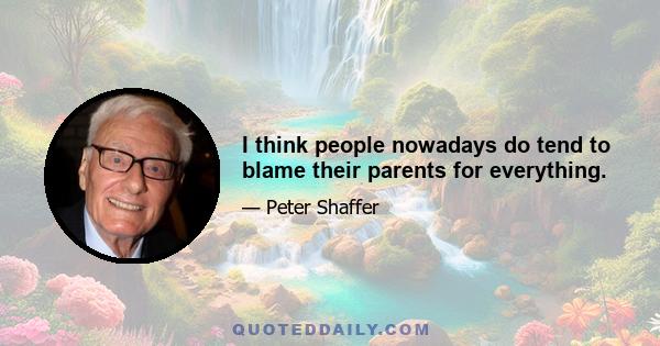 I think people nowadays do tend to blame their parents for everything.