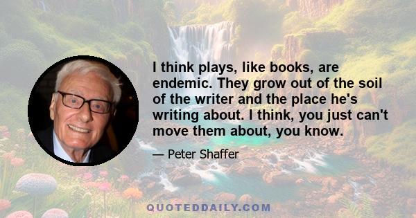 I think plays, like books, are endemic. They grow out of the soil of the writer and the place he's writing about. I think, you just can't move them about, you know.