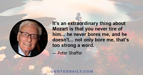 It's an extraordinary thing about Mozart is that you never tire of him... he never bores me, and he doesn't... not only bore me, that's too strong a word.