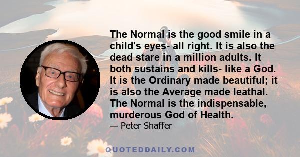 The Normal is the good smile in a child's eyes- all right. It is also the dead stare in a million adults. It both sustains and kills- like a God. It is the Ordinary made beautiful; it is also the Average made leathal.