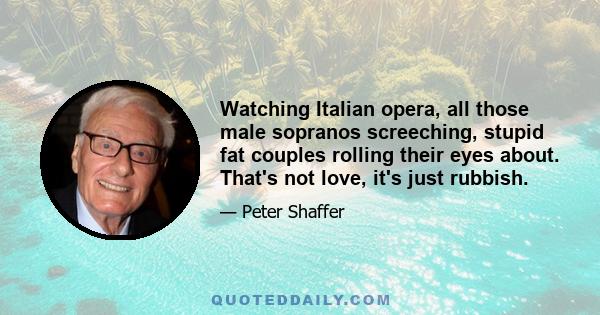 Watching Italian opera, all those male sopranos screeching, stupid fat couples rolling their eyes about. That's not love, it's just rubbish.