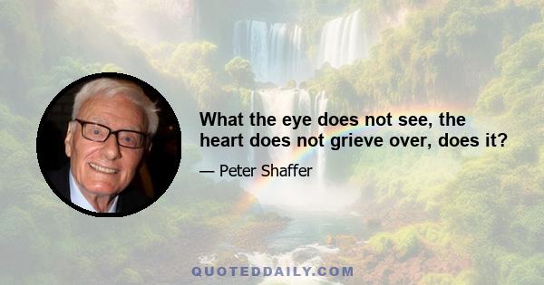 What the eye does not see, the heart does not grieve over, does it?