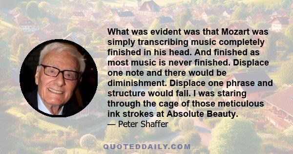 What was evident was that Mozart was simply transcribing music completely finished in his head. And finished as most music is never finished. Displace one note and there would be diminishment. Displace one phrase and