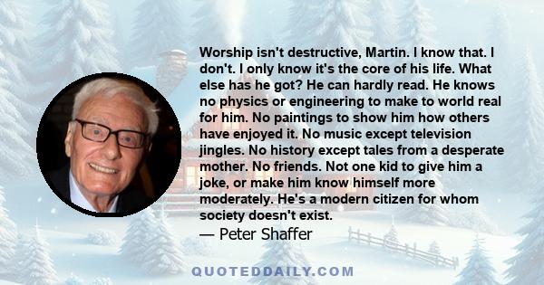 Worship isn't destructive, Martin. I know that. I don't. I only know it's the core of his life. What else has he got? He can hardly read. He knows no physics or engineering to make to world real for him. No paintings to 