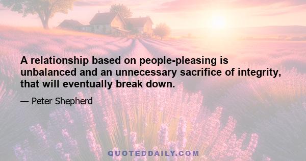 A relationship based on people-pleasing is unbalanced and an unnecessary sacrifice of integrity, that will eventually break down.