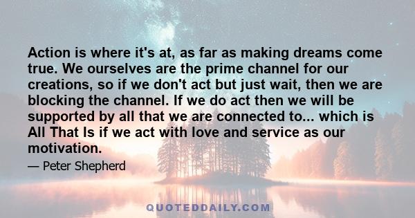 Action is where it's at, as far as making dreams come true. We ourselves are the prime channel for our creations, so if we don't act but just wait, then we are blocking the channel. If we do act then we will be