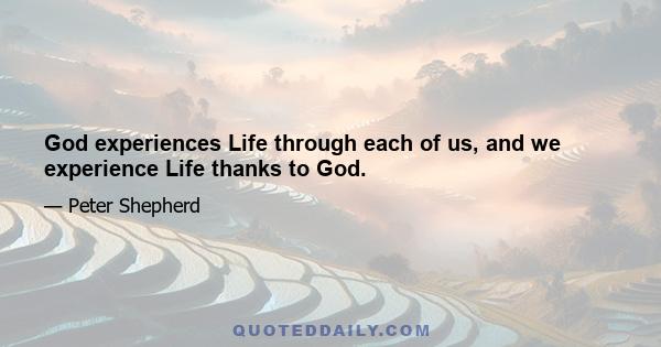 God experiences Life through each of us, and we experience Life thanks to God.