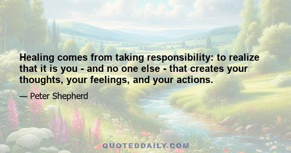 Healing comes from taking responsibility: to realize that it is you - and no one else - that creates your thoughts, your feelings, and your actions.