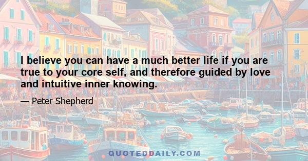 I believe you can have a much better life if you are true to your core self, and therefore guided by love and intuitive inner knowing.