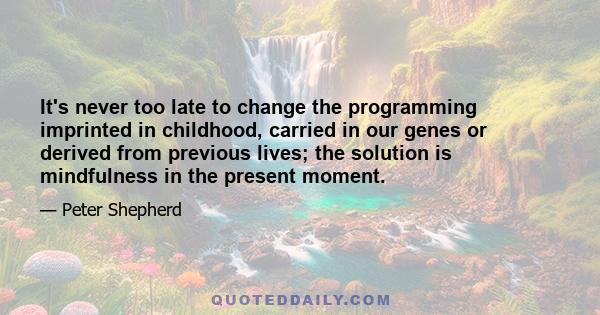 It's never too late to change the programming imprinted in childhood, carried in our genes or derived from previous lives; the solution is mindfulness in the present moment.