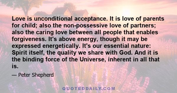 Love is unconditional acceptance. It is love of parents for child; also the non-possessive love of partners; also the caring love between all people that enables forgiveness. It's above energy, though it may be