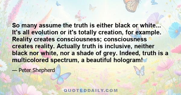 So many assume the truth is either black or white... It's all evolution or it's totally creation, for example. Reality creates consciousness; consciousness creates reality. Actually truth is inclusive, neither black nor 