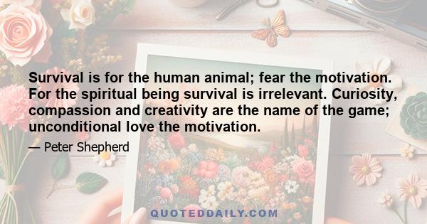 Survival is for the human animal; fear the motivation. For the spiritual being survival is irrelevant. Curiosity, compassion and creativity are the name of the game; unconditional love the motivation.