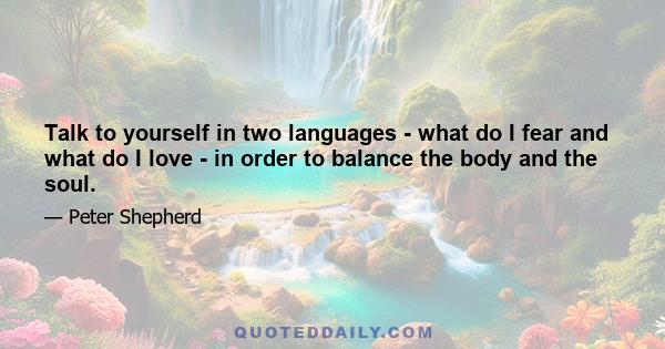 Talk to yourself in two languages - what do I fear and what do I love - in order to balance the body and the soul.