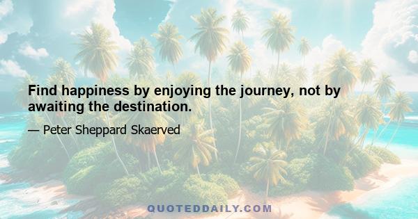 Find happiness by enjoying the journey, not by awaiting the destination.