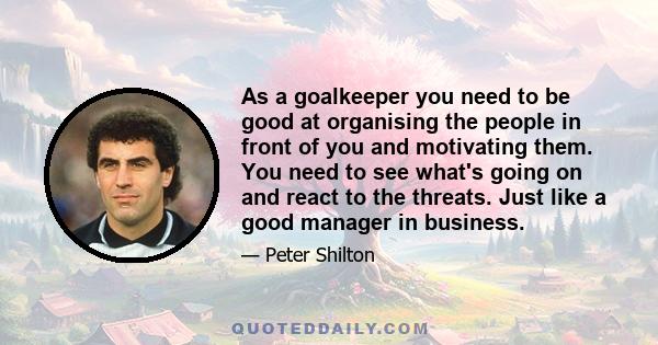 As a goalkeeper you need to be good at organising the people in front of you and motivating them. You need to see what's going on and react to the threats. Just like a good manager in business.