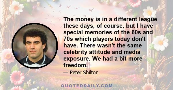 The money is in a different league these days, of course, but I have special memories of the 60s and 70s which players today don't have. There wasn't the same celebrity attitude and media exposure. We had a bit more