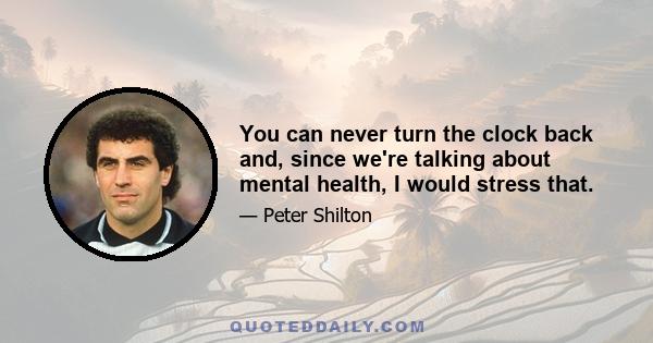 You can never turn the clock back and, since we're talking about mental health, I would stress that.