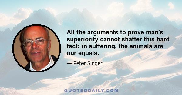 All the arguments to prove man's superiority cannot shatter this hard fact: in suffering, the animals are our equals.