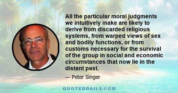 All the particular moral judgments we intuitively make are likely to derive from discarded religious systems, from warped views of sex and bodily functions, or from customs necessary for the survival of the group in