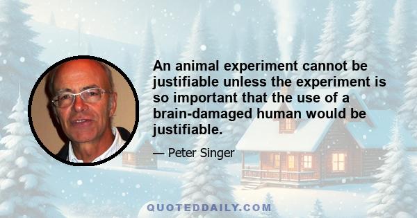 An animal experiment cannot be justifiable unless the experiment is so important that the use of a brain-damaged human would be justifiable.