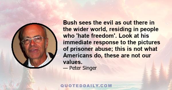 Bush sees the evil as out there in the wider world, residing in people who 'hate freedom'. Look at his immediate response to the pictures of prisoner abuse; this is not what Americans do, these are not our values.