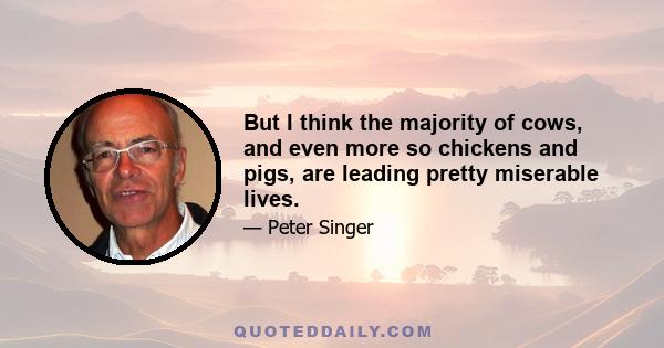 But I think the majority of cows, and even more so chickens and pigs, are leading pretty miserable lives.