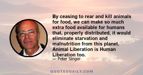 By ceasing to rear and kill animals for food, we can make so much extra food available for humans that, properly distributed, it would eliminate starvation and malnutrition from this planet. Animal Liberation is Human