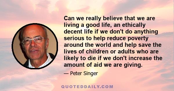 Can we really believe that we are living a good life, an ethically decent life if we don't do anything serious to help reduce poverty around the world and help save the lives of children or adults who are likely to die