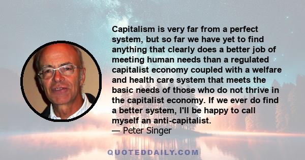 Capitalism is very far from a perfect system, but so far we have yet to find anything that clearly does a better job of meeting human needs than a regulated capitalist economy coupled with a welfare and health care