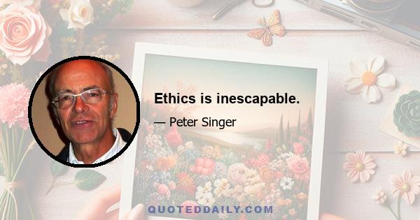 Ethics is inescapable.