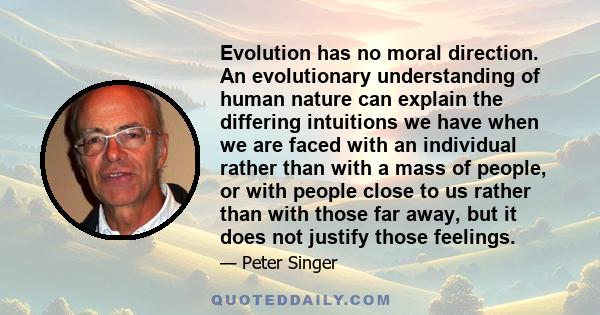 Evolution has no moral direction. An evolutionary understanding of human nature can explain the differing intuitions we have when we are faced with an individual rather than with a mass of people, or with people close