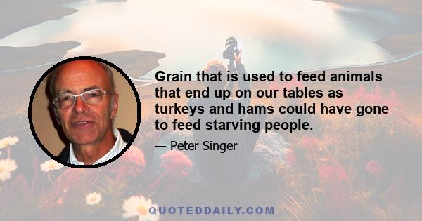 Grain that is used to feed animals that end up on our tables as turkeys and hams could have gone to feed starving people.