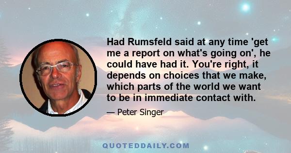 Had Rumsfeld said at any time 'get me a report on what's going on', he could have had it. You're right, it depends on choices that we make, which parts of the world we want to be in immediate contact with.