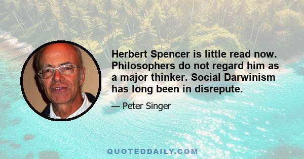 Herbert Spencer is little read now. Philosophers do not regard him as a major thinker. Social Darwinism has long been in disrepute.