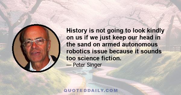 History is not going to look kindly on us if we just keep our head in the sand on armed autonomous robotics issue because it sounds too science fiction.