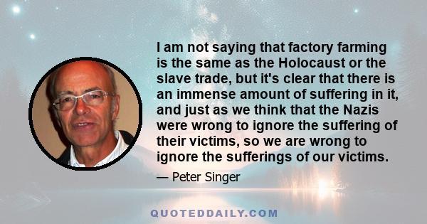 I am not saying that factory farming is the same as the Holocaust or the slave trade, but it's clear that there is an immense amount of suffering in it, and just as we think that the Nazis were wrong to ignore the