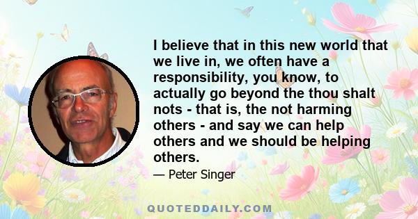 I believe that in this new world that we live in, we often have a responsibility, you know, to actually go beyond the thou shalt nots - that is, the not harming others - and say we can help others and we should be