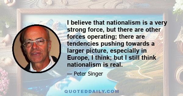 I believe that nationalism is a very strong force, but there are other forces operating; there are tendencies pushing towards a larger picture, especially in Europe, I think; but I still think nationalism is real.