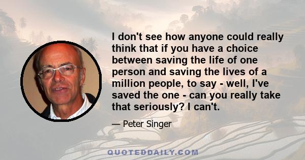 I don't see how anyone could really think that if you have a choice between saving the life of one person and saving the lives of a million people, to say - well, I've saved the one - can you really take that seriously? 