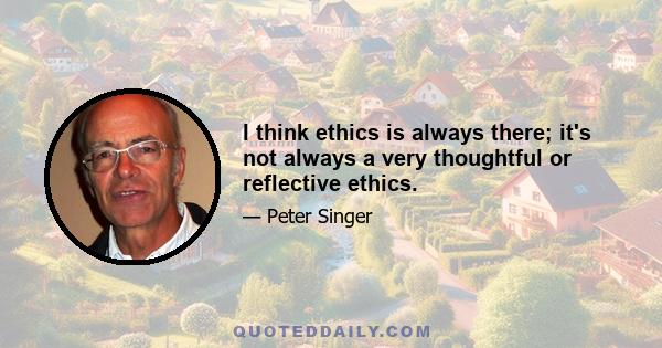 I think ethics is always there; it's not always a very thoughtful or reflective ethics.